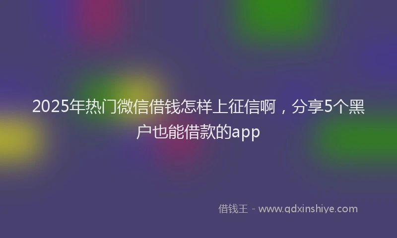 2025年热门微信借钱怎样上征信啊，分享5个黑户也能借款的app