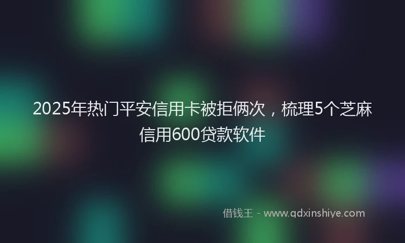 2025年热门平安信用卡被拒俩次，梳理5个芝麻信用600贷款软件