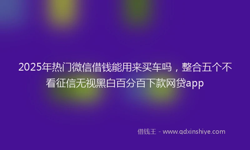 2025年热门微信借钱能用来买车吗，整合五个不看征信无视黑白百分百下款网贷app