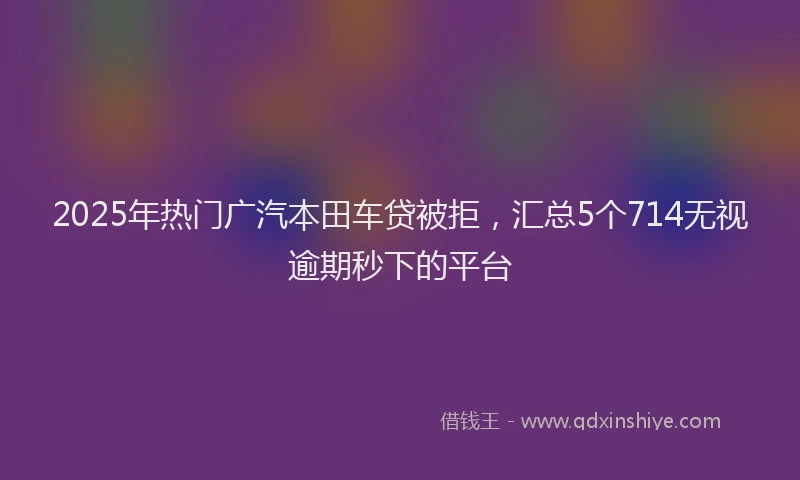 2025年热门广汽本田车贷被拒，汇总5个714无视逾期秒下的平台