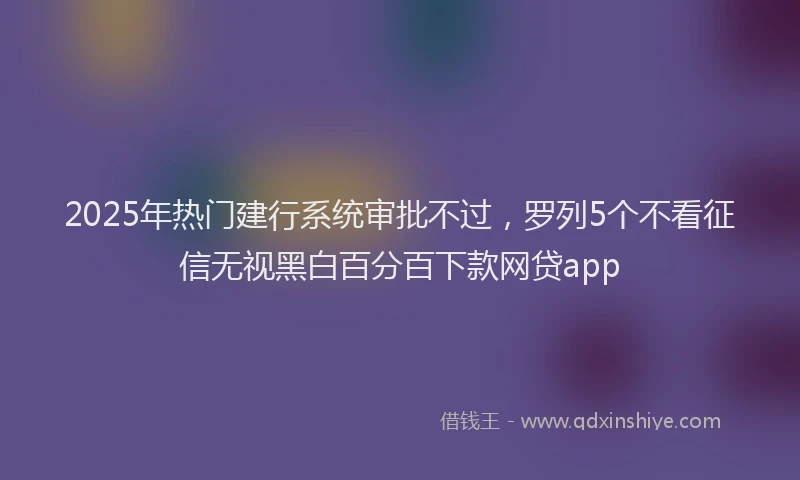 2025年热门建行系统审批不过，罗列5个不看征信无视黑白百分百下款网贷app