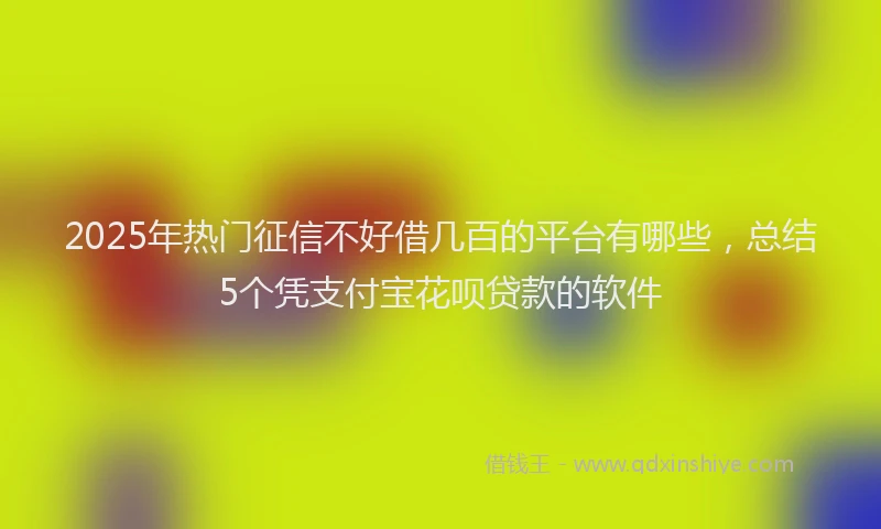2025年热门征信不好借几百的平台有哪些，总结5个凭支付宝花呗贷款的软件