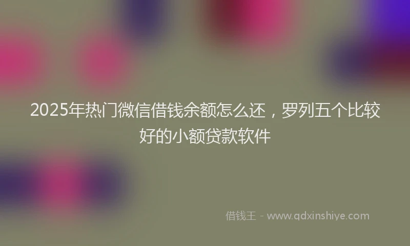 2025年热门微信借钱余额怎么还，罗列五个比较好的小额贷款软件