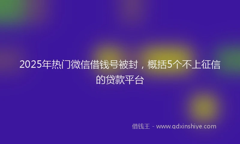 2025年热门微信借钱号被封，概括5个不上征信的贷款平台