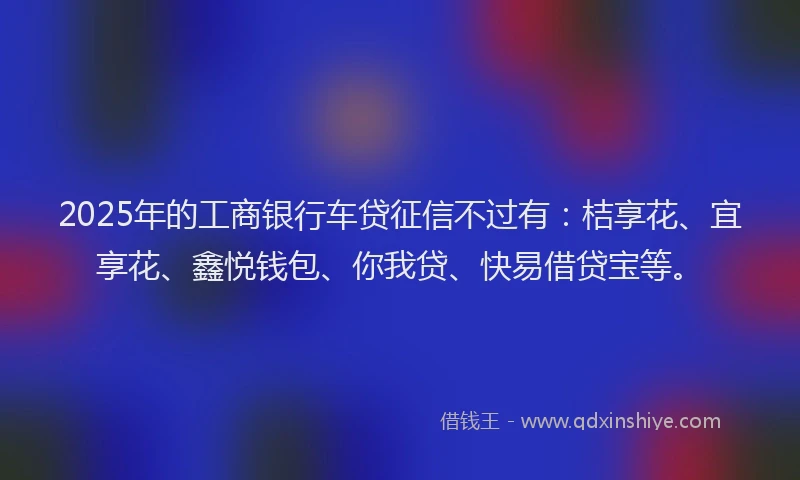 2025年的工商银行车贷征信不过有：桔享花、宜享花、鑫悦钱包、你我贷、快易借贷宝等。