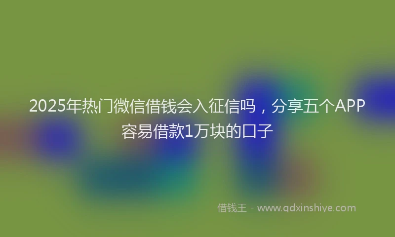 2025年热门微信借钱会入征信吗，分享五个APP容易借款1万块的口子