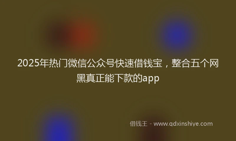 2025年热门微信公众号快速借钱宝，整合五个网黑真正能下款的app