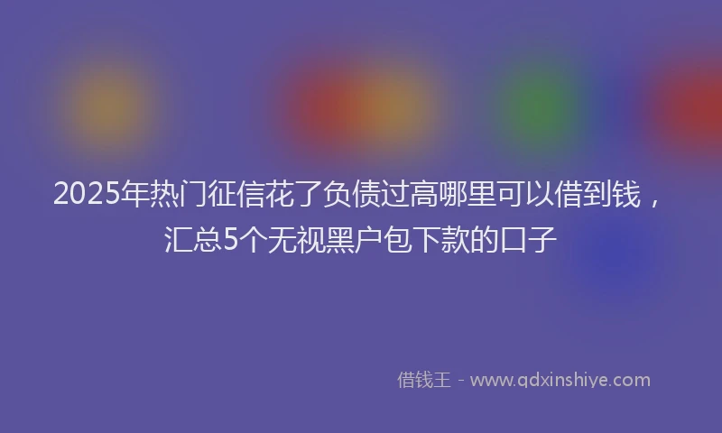 2025年热门征信花了负债过高哪里可以借到钱，汇总5个无视黑户包下款的口子