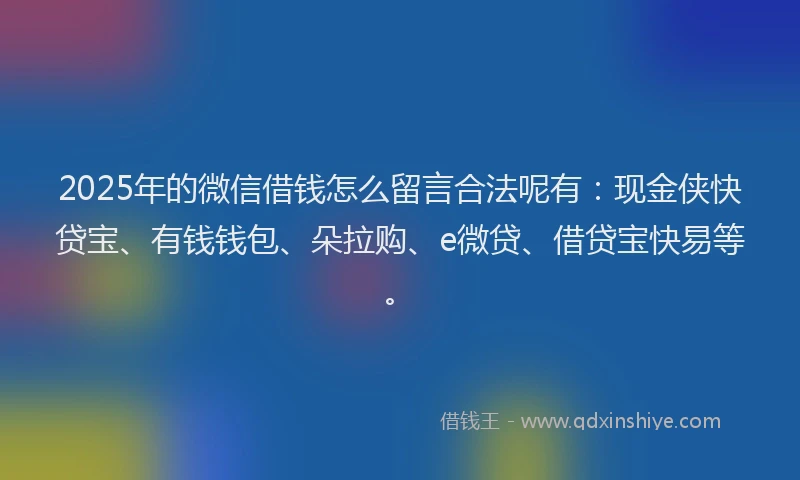 2025年的微信借钱怎么留言合法呢有：现金侠快贷宝、有钱钱包、朵拉购、e微贷、借贷宝快易等。