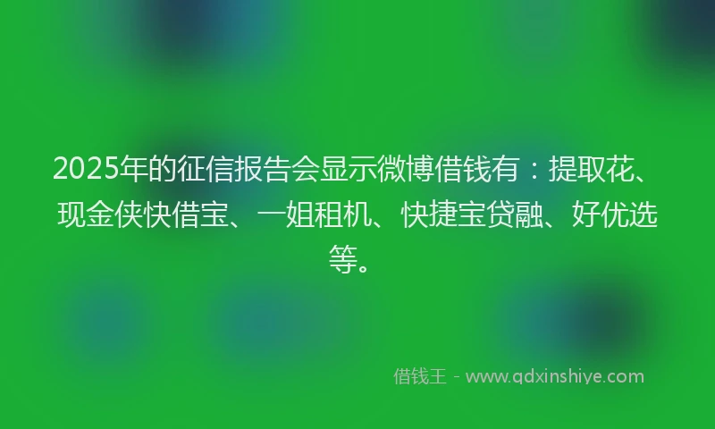 2025年的征信报告会显示微博借钱有：提取花、现金侠快借宝、一姐租机、快捷宝贷融、好优选等。