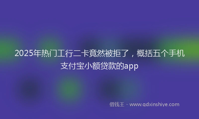 2025年热门工行二卡竟然被拒了，概括五个手机支付宝小额贷款的app