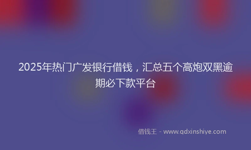 2025年热门广发银行借钱，汇总五个高炮双黑逾期必下款平台