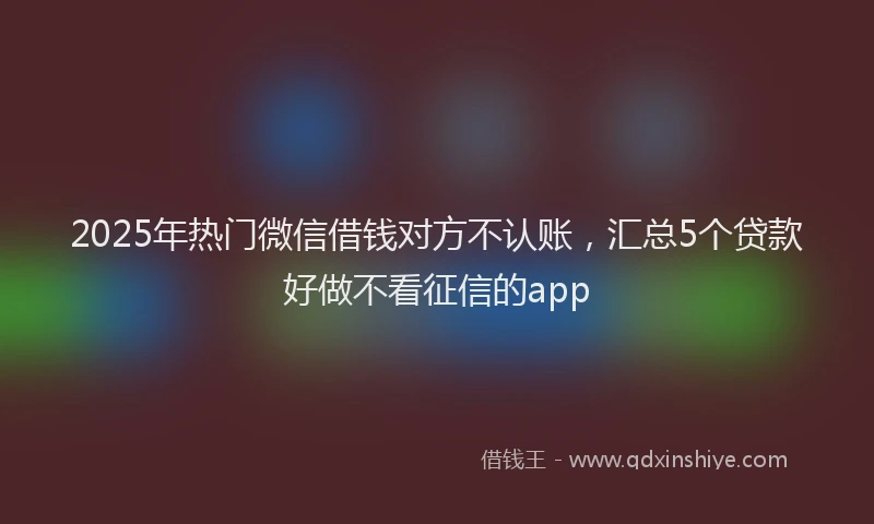 2025年热门微信借钱对方不认账，汇总5个贷款好做不看征信的app