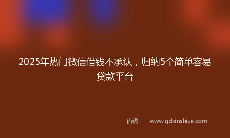 2025年热门微信借钱不承认，归纳5个简单容易贷款平台
