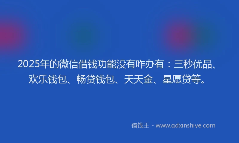 2025年的微信借钱功能没有咋办有：三秒优品、欢乐钱包、畅贷钱包、天天金、星愿贷等。