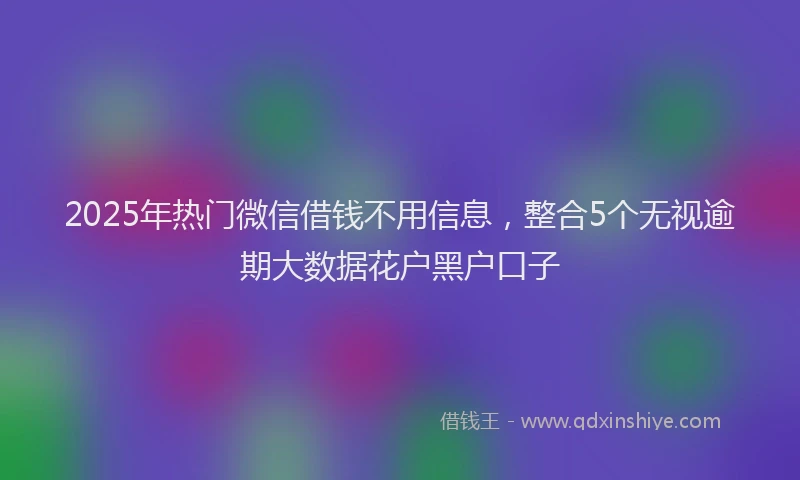 2025年热门微信借钱不用信息，整合5个无视逾期大数据花户黑户口子