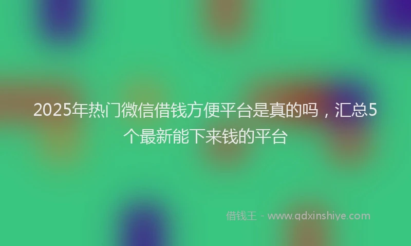 2025年热门微信借钱方便平台是真的吗，汇总5个最新能下来钱的平台