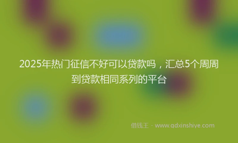 2025年热门征信不好可以贷款吗，汇总5个周周到贷款相同系列的平台