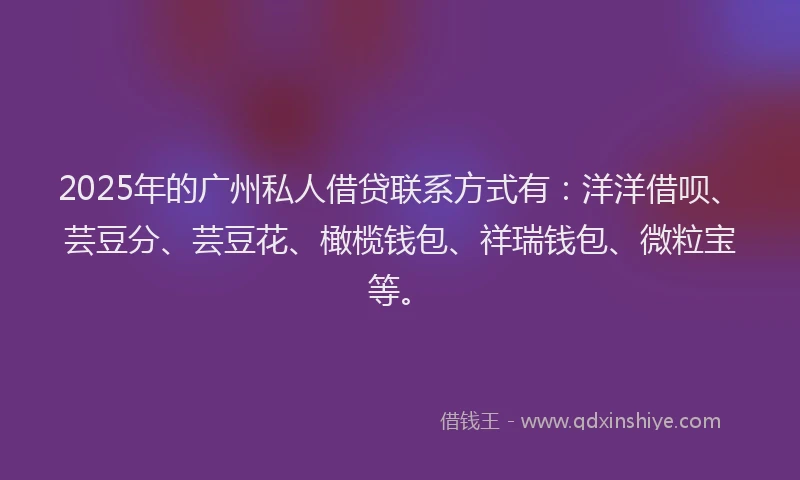 2025年的广州私人借贷联系方式有：洋洋借呗、芸豆分、芸豆花、橄榄钱包、祥瑞钱包、微粒宝等。