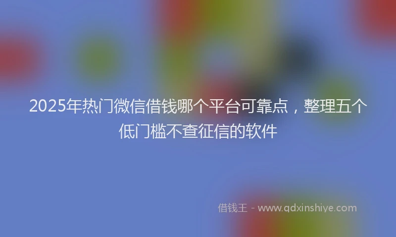 2025年热门微信借钱哪个平台可靠点，整理五个低门槛不查征信的软件