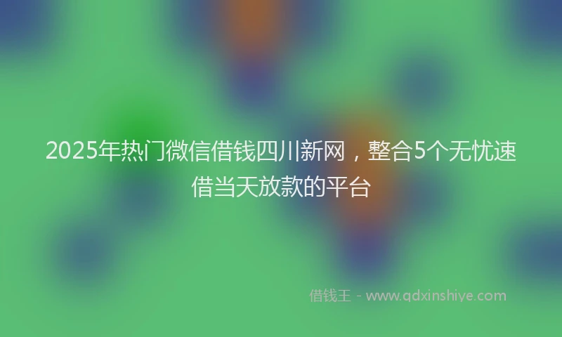 2025年热门微信借钱四川新网，整合5个无忧速借当天放款的平台