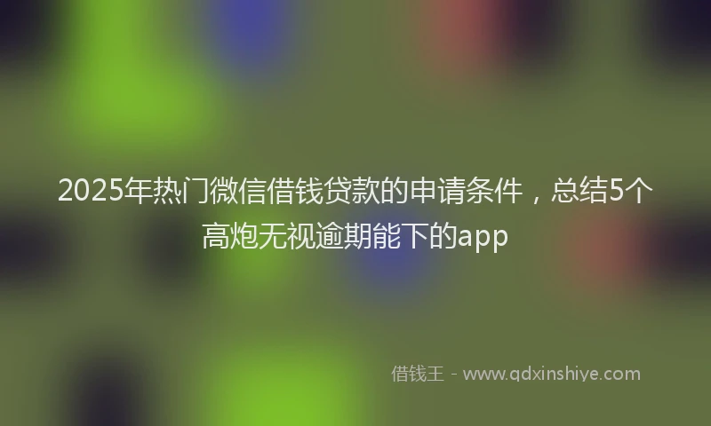 2025年热门微信借钱贷款的申请条件，总结5个高炮无视逾期能下的app