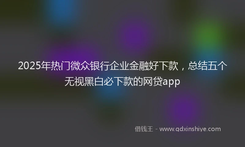 2025年热门微众银行企业金融好下款，总结五个无视黑白必下款的网贷app