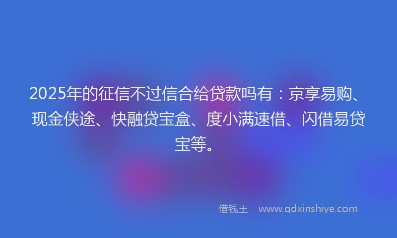 2025年的征信不过信合给贷款吗有：京享易购、现金侠途、快融贷宝盒、度小满速借、闪借易贷宝等。