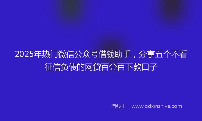 2025年热门微信公众号借钱助手，分享五个不看征信负债的网贷百分百下款口子