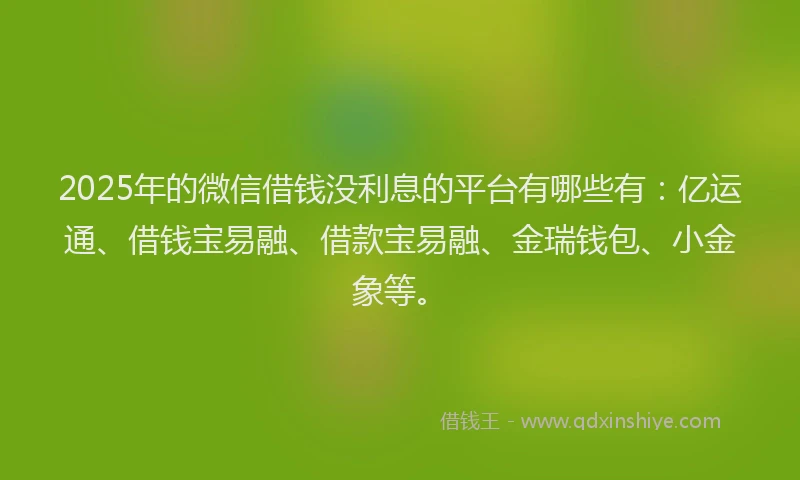 2025年的微信借钱没利息的平台有哪些有：亿运通、借钱宝易融、借款宝易融、金瑞钱包、小金象等。