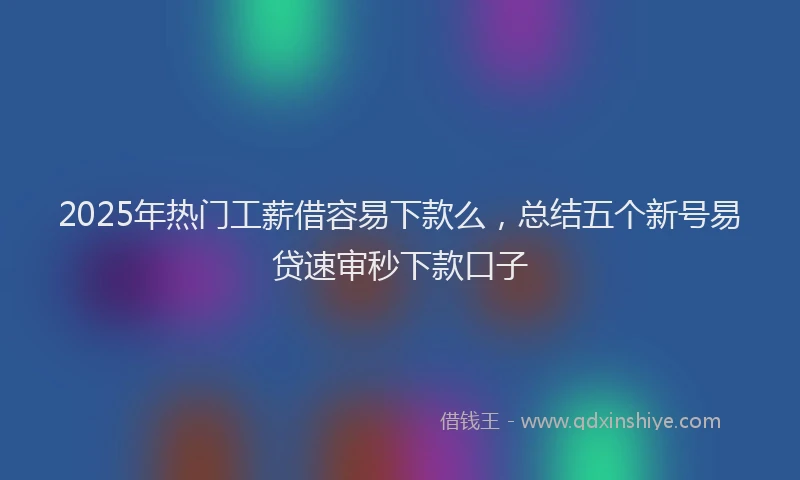 2025年热门工薪借容易下款么，总结五个新号易贷速审秒下款口子