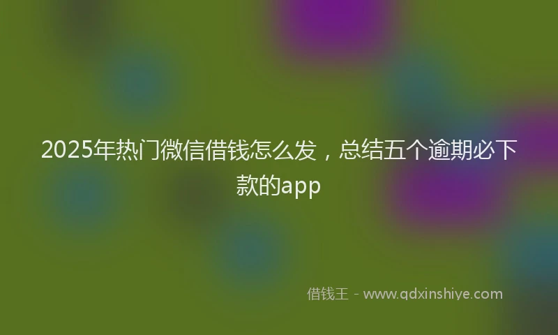 2025年热门微信借钱怎么发,总结五个逾期必下款的app