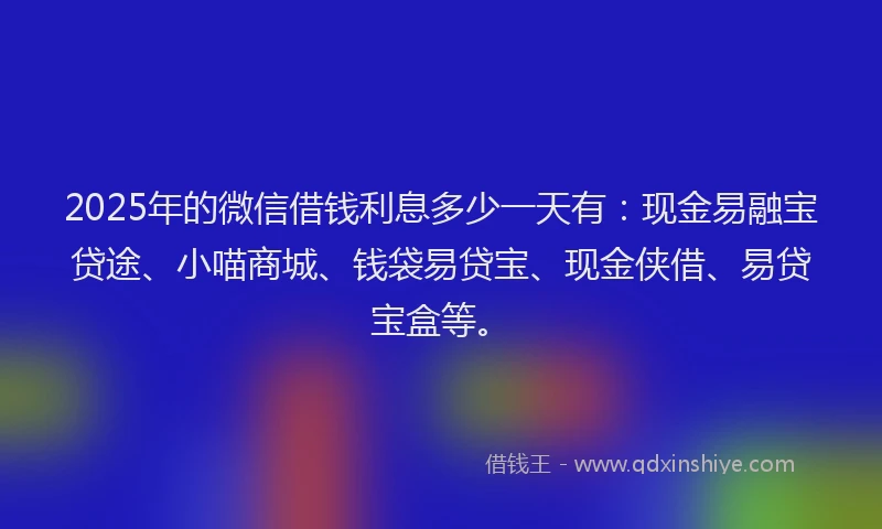 2025年的微信借钱利息多少一天有：现金易融宝贷途、小喵商城、钱袋易贷宝、现金侠借、易贷宝盒等。