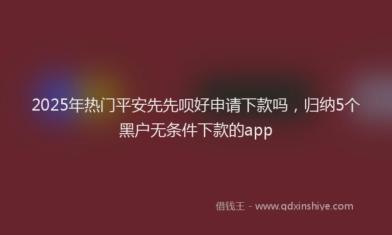 2025年热门平安先先呗好申请下款吗，归纳5个黑户无条件下款的app
