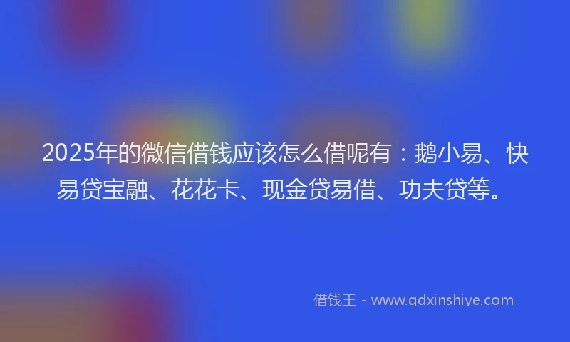 2025年的微信借钱应该怎么借呢有：鹅小易、快易贷宝融、花花卡、现金贷易借、功夫贷等。