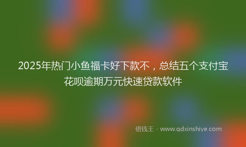 2025年热门小鱼福卡好下款不，总结五个支付宝花呗逾期万元快速贷款软件