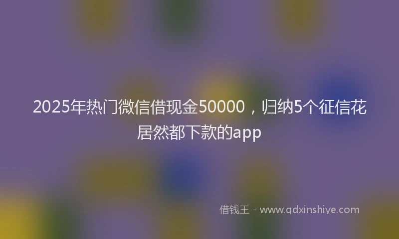 2025年热门微信借现金50000，归纳5个征信花居然都下款的app