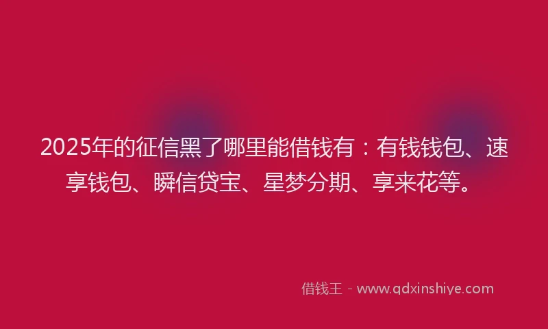 2025年的征信黑了哪里能借钱有：有钱钱包、速享钱包、瞬信贷宝、星梦分期、享来花等。