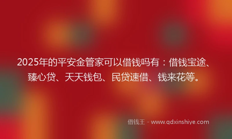 2025年的平安金管家可以借钱吗有：借钱宝途、臻心贷、天天钱包、民贷速借、钱来花等。