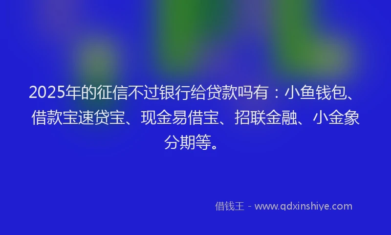2025年的征信不过银行给贷款吗有：小鱼钱包、借款宝速贷宝、现金易借宝、招联金融、小金象分期等。
