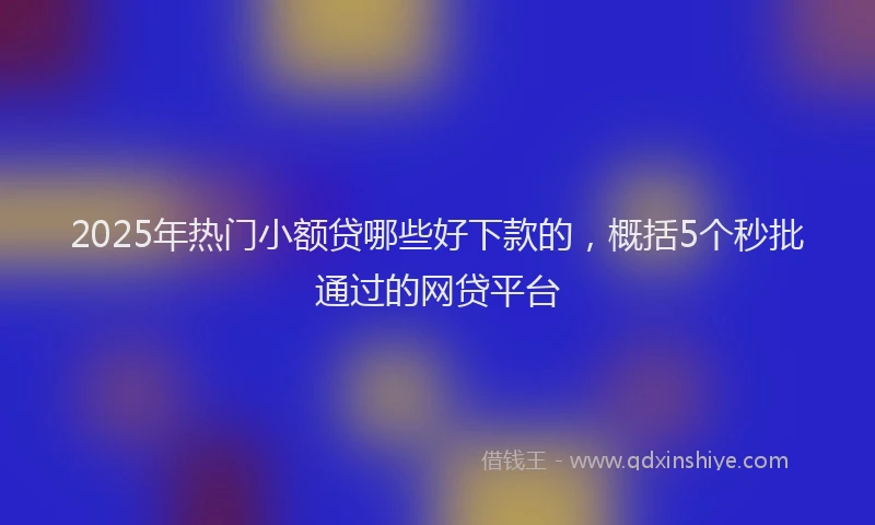 2025年热门小额贷哪些好下款的，概括5个秒批通过的网贷平台