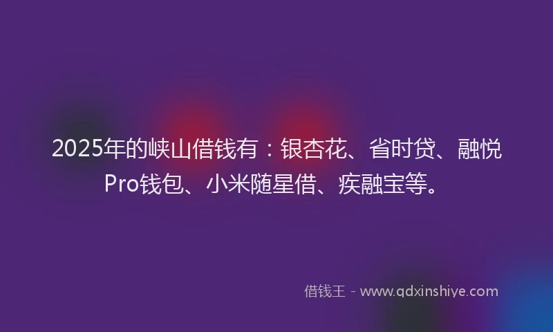 2025年的峡山借钱有：银杏花、省时贷、融悦Pro钱包、小米随星借、疾融宝等。