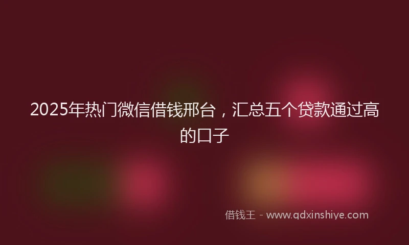 2025年热门微信借钱邢台，汇总五个贷款通过高的口子
