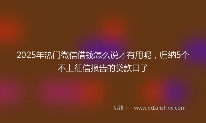 2025年热门微信借钱怎么说才有用呢，归纳5个不上征信报告的贷款口子