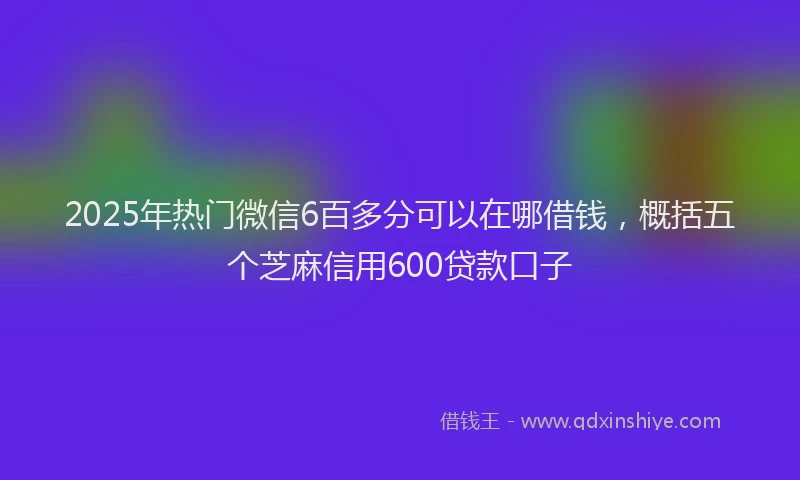 2025年热门微信6百多分可以在哪借钱，概括五个芝麻信用600贷款口子
