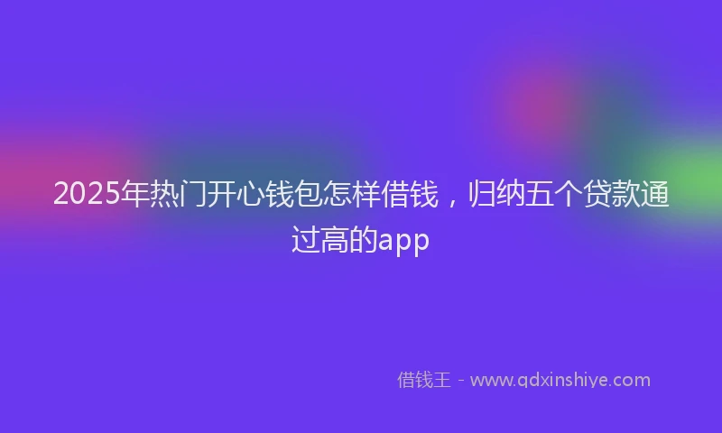 2025年热门开心钱包怎样借钱，归纳五个贷款通过高的app