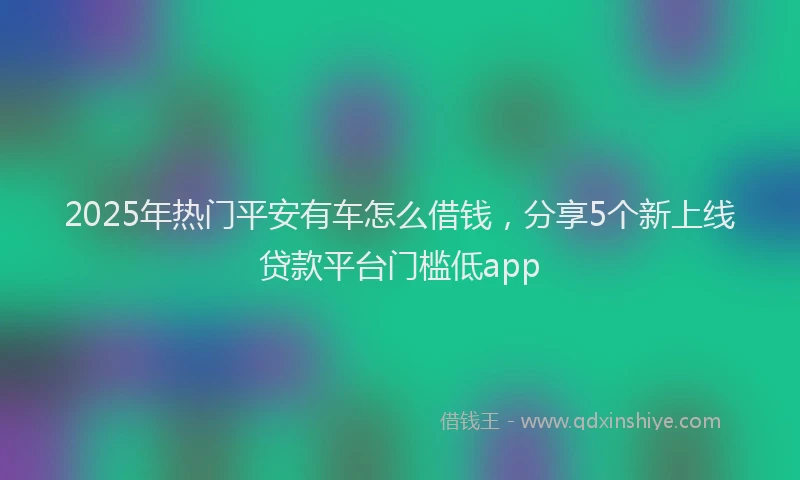 2025年热门平安有车怎么借钱，分享5个新上线贷款平台门槛低app
