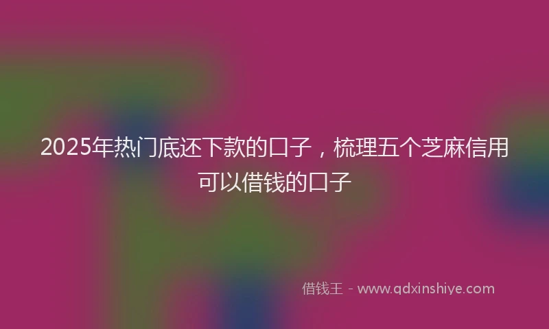 2025年热门底还下款的口子，梳理五个芝麻信用可以借钱的口子