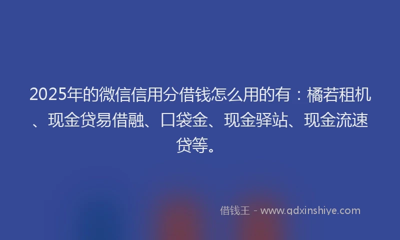 2025年的微信信用分借钱怎么用的有：橘若租机、现金贷易借融、口袋金、现金驿站、现金流速贷等。