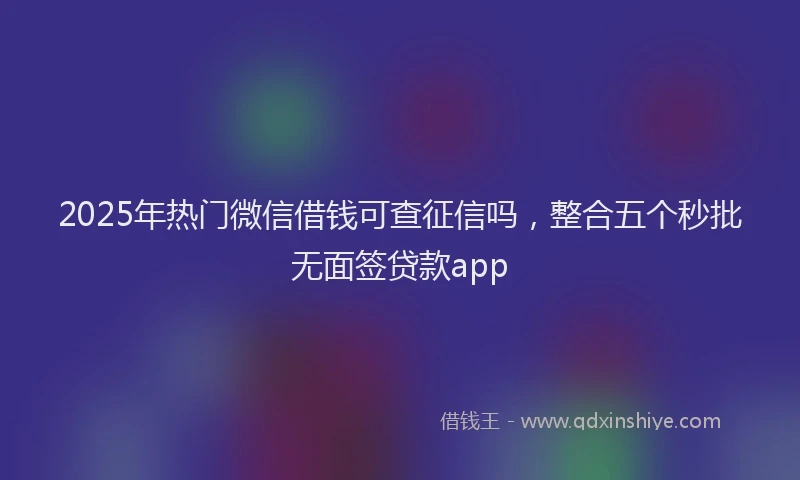 2025年热门微信借钱可查征信吗，整合五个秒批无面签贷款app